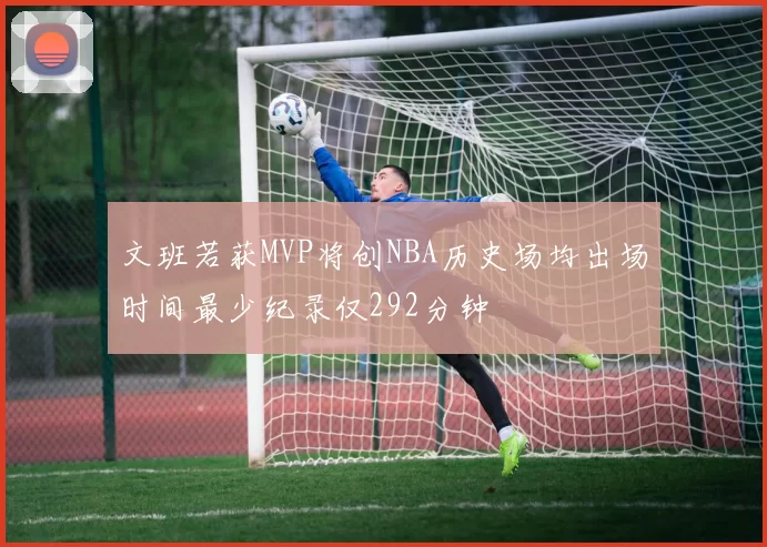 文班若获MVP将创NBA历史场均出场时间最少纪录仅292分钟