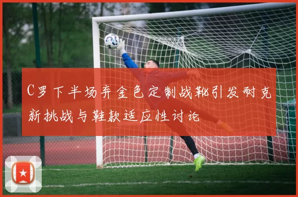 C罗下半场弃金色定制战靴引发耐克新挑战与鞋款适应性讨论
