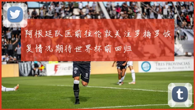 阿根廷队医前往伦敦关注罗梅罗恢复情况期待世界杯前回归