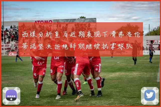 西媒分析皇马近期表现下滑弗洛伦蒂诺坚决拒绝辞职继续执掌球队