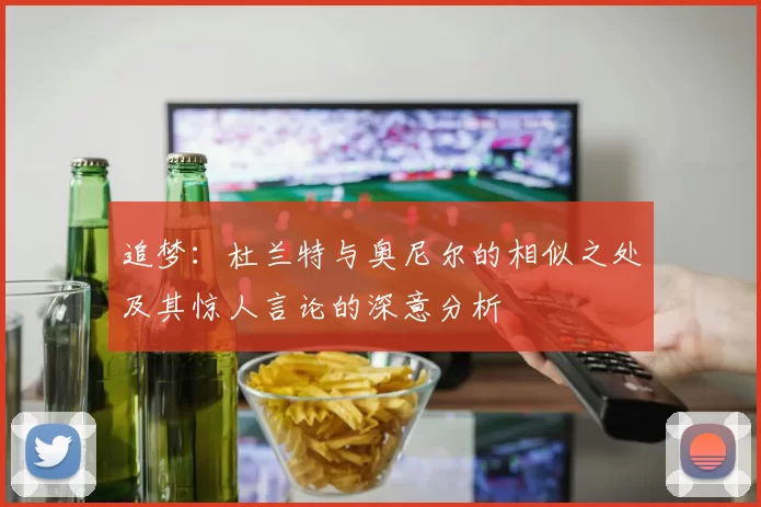 追梦：杜兰特与奥尼尔的相似之处及其惊人言论的深意分析
