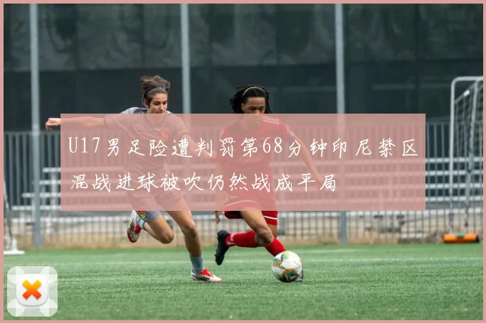 U17男足险遭判罚第68分钟印尼禁区混战进球被吹仍然战成平局
