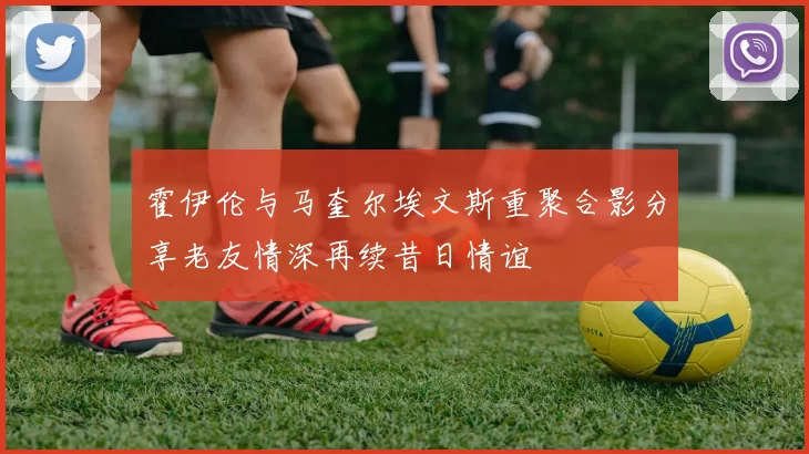 霍伊伦与马奎尔埃文斯重聚合影分享老友情深再续昔日情谊