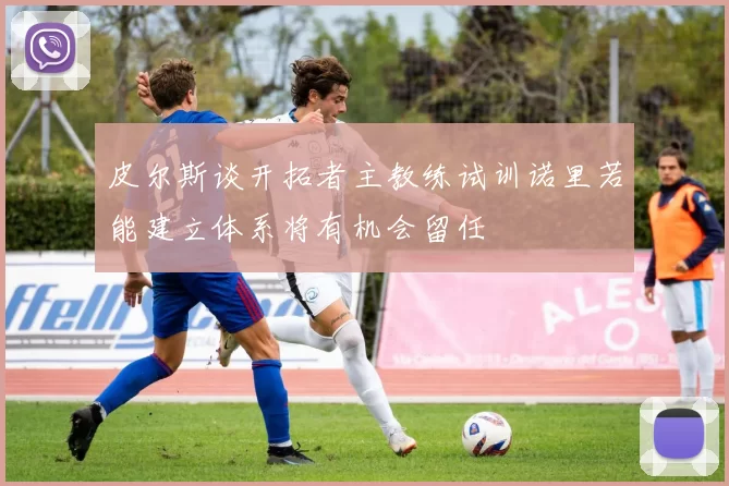 皮尔斯谈开拓者主教练试训诺里若能建立体系将有机会留任