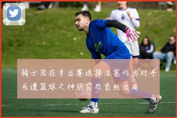骑士若在季后赛选择活塞作为对手或遭篮球之神惩罚恐首轮出局