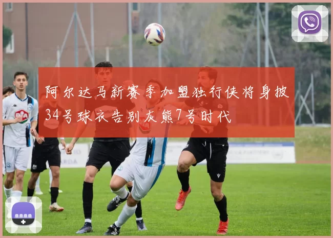 阿尔达马新赛季加盟独行侠将身披34号球衣告别灰熊7号时代