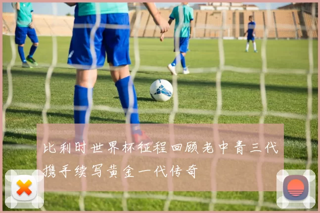 比利时世界杯征程回顾老中青三代携手续写黄金一代传奇