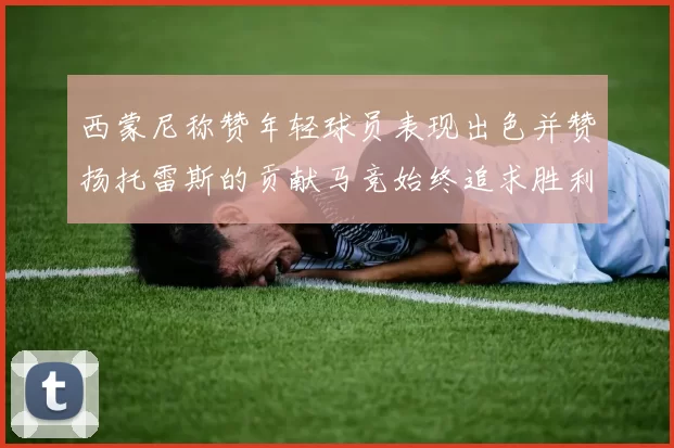 西蒙尼称赞年轻球员表现出色并赞扬托雷斯的贡献马竞始终追求胜利