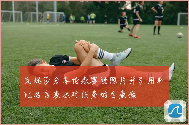 瓦妮莎分享伦森赛场照片并引用科比名言表达对任务的自豪感