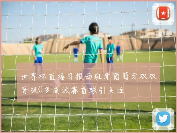 世界杯直播日报西班牙葡萄牙双双晋级C罗淘汰赛首球引关注