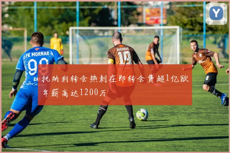 托纳利转会热刺在即转会费超1亿欧年薪高达1200万
