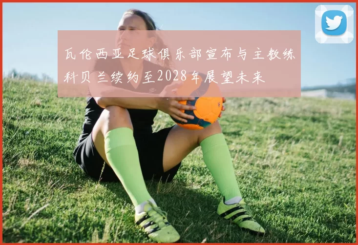 瓦伦西亚足球俱乐部宣布与主教练科贝兰续约至2028年展望未来