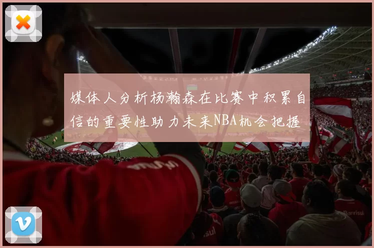 媒体人分析杨瀚森在比赛中积累自信的重要性助力未来NBA机会把握
