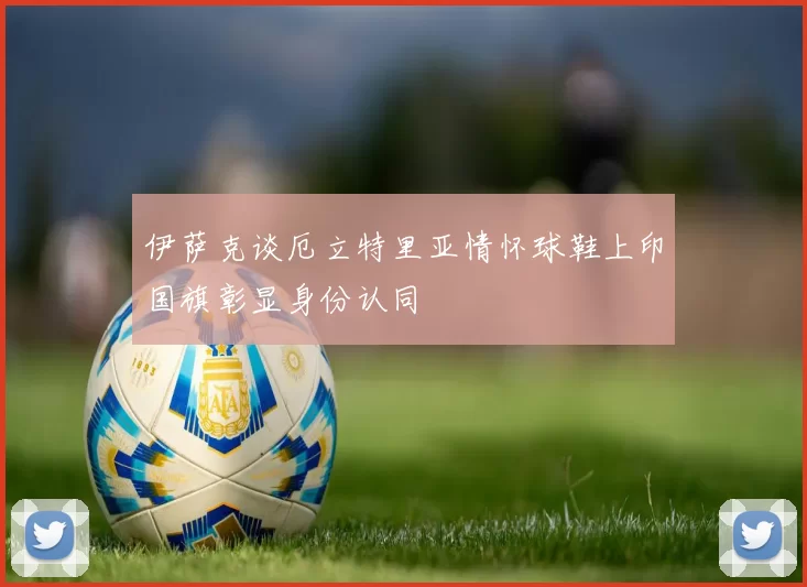 伊萨克谈厄立特里亚情怀球鞋上印国旗彰显身份认同
