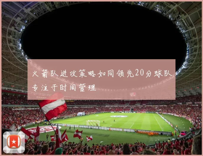 火箭队进攻策略如同领先20分球队专注于时间管理