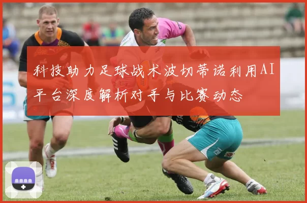 科技助力足球战术波切蒂诺利用AI平台深度解析对手与比赛动态