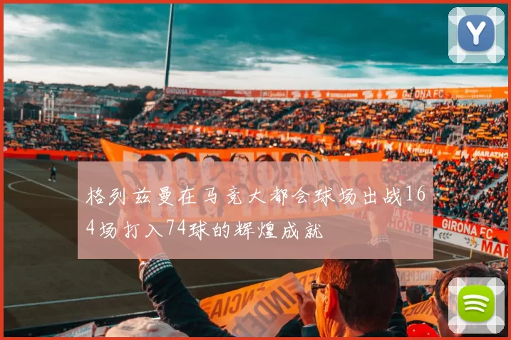格列兹曼在马竞大都会球场出战164场打入74球的辉煌成就