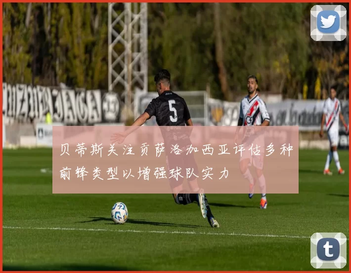 贝蒂斯关注贡萨洛加西亚评估多种前锋类型以增强球队实力