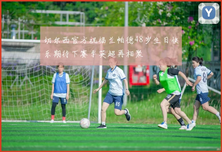 切尔西官方祝福兰帕德48岁生日快乐期待下赛季英超再相聚