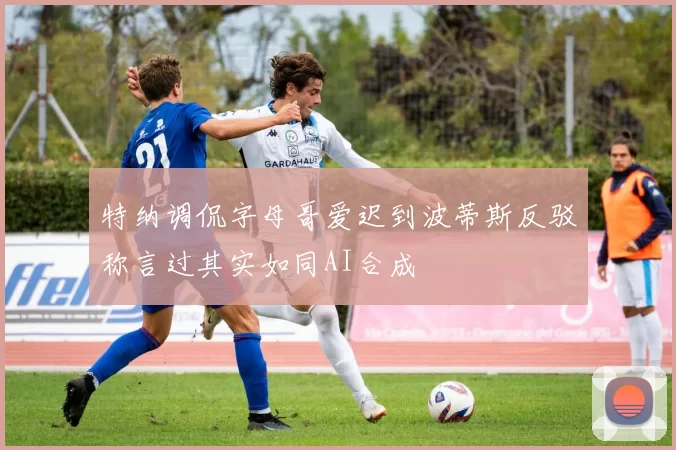 特纳调侃字母哥爱迟到波蒂斯反驳称言过其实如同AI合成