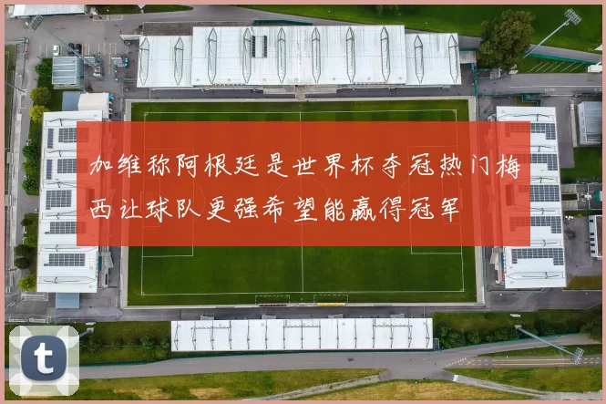 加维称阿根廷是世界杯夺冠热门梅西让球队更强希望能赢得冠军
