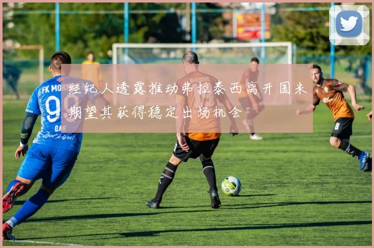 经纪人透露推动弗拉泰西离开国米期望其获得稳定出场机会